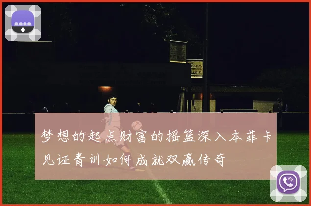 梦想的起点财富的摇篮深入本菲卡见证青训如何成就双赢传奇