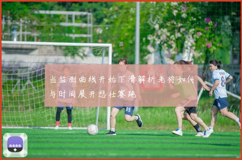 当监测曲线开始下滑解析老将如何与时间展开悲壮赛跑