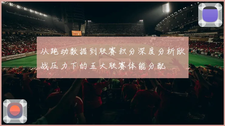 从跑动数据到联赛积分深度分析欧战压力下的五大联赛体能分配