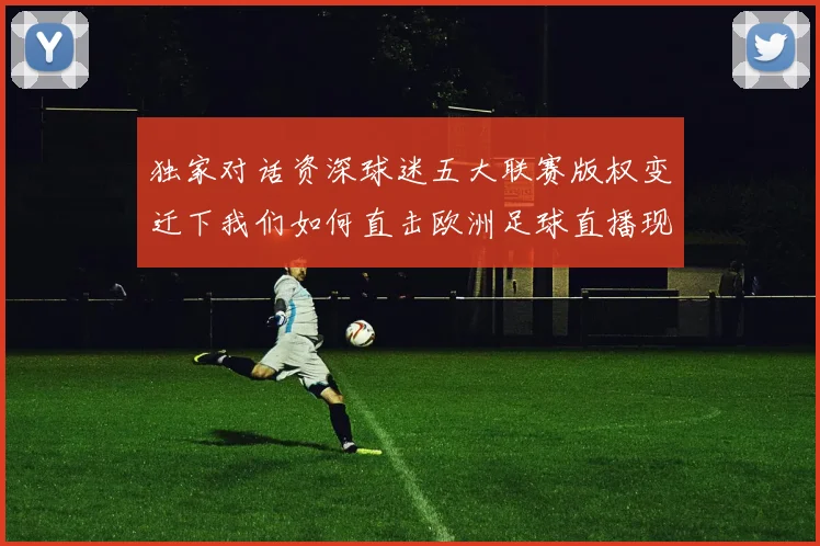 独家对话资深球迷五大联赛版权变迁下我们如何直击欧洲足球直播现场